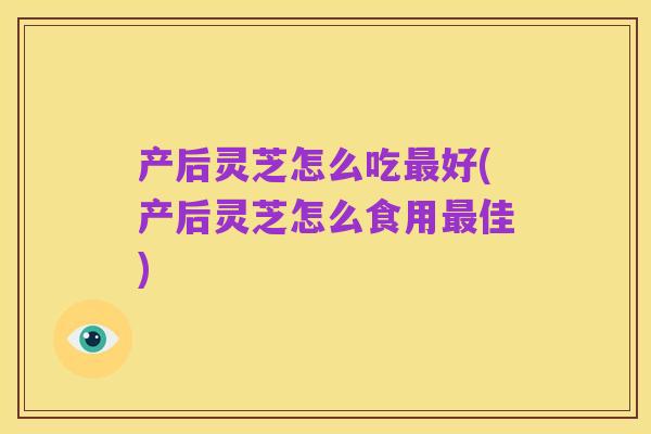 产后灵芝怎么吃最好(产后灵芝怎么食用最佳)