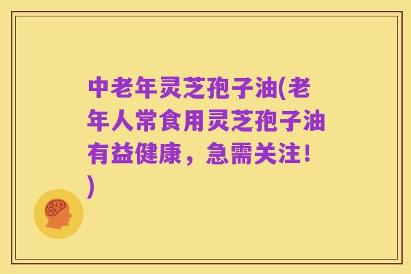 中老年灵芝孢子油(老年人常食用灵芝孢子油有益健康,急需关注!)