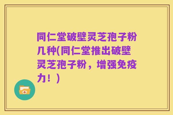 同仁堂破壁灵芝孢子粉几种(同仁堂推出破壁灵芝孢子粉，增强免疫力！)