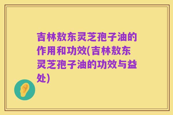 吉林敖东灵芝孢子油的作用和功效(吉林敖东灵芝孢子油的功效与益处)