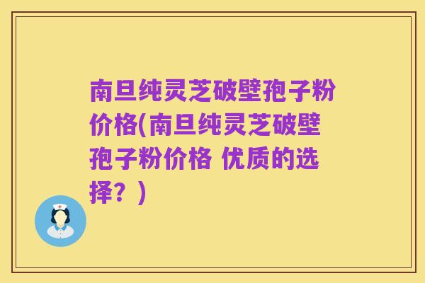 南旦纯灵芝破壁孢子粉价格(南旦纯灵芝破壁孢子粉价格 优质的选择?)