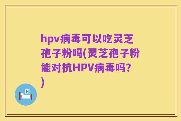 hpv病毒可以吃灵芝孢子粉吗(灵芝孢子粉能对抗HPV病毒吗?)