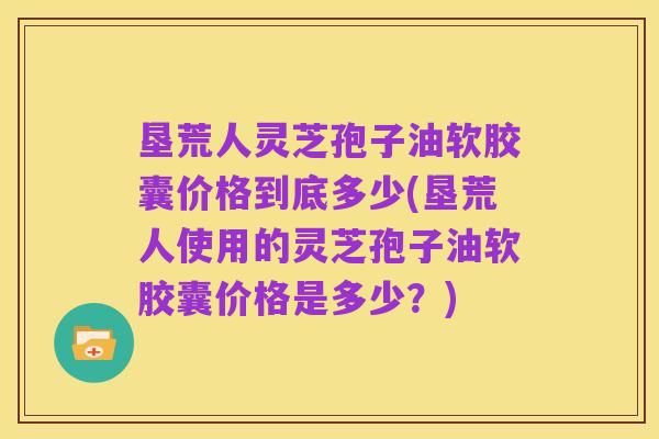 垦荒人灵芝孢子油软胶囊价格到底多少(垦荒人使用的灵芝孢子油软胶囊价格是多少?)