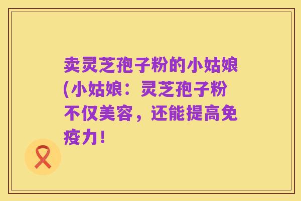 卖灵芝孢子粉的小姑娘(小姑娘：灵芝孢子粉不仅美容，还能提高免疫力！