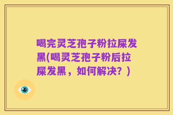 喝完灵芝孢子粉拉屎发黑(喝灵芝孢子粉后拉屎发黑,如何解决?)
