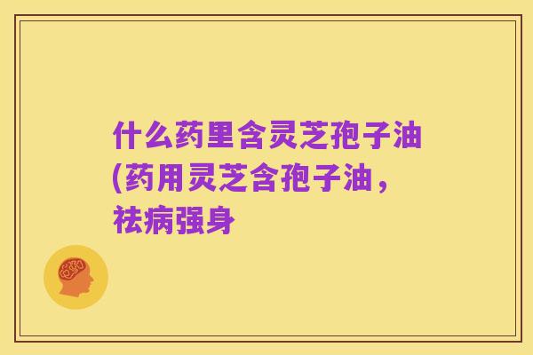 什么药里含灵芝孢子油(药用灵芝含孢子油，祛病强身