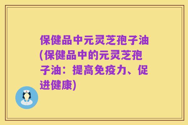 保健品中元灵芝孢子油(保健品中的元灵芝孢子油：提高免疫力、促进健康)