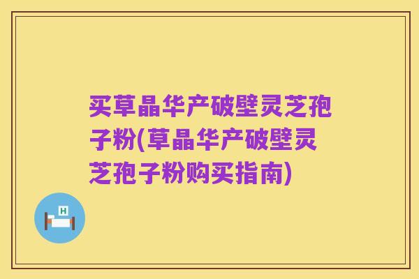 买草晶华产破壁灵芝孢子粉(草晶华产破壁灵芝孢子粉购买指南)