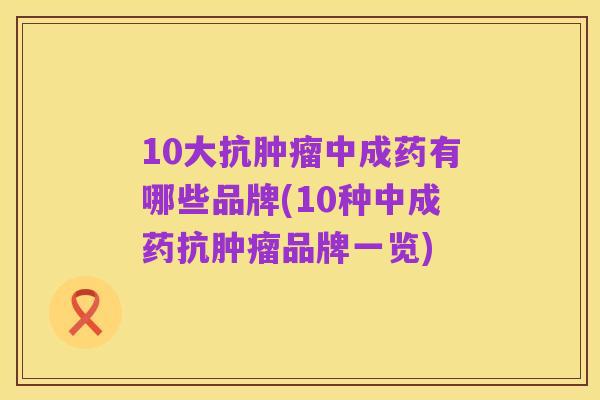 10大抗肿瘤中成药有哪些品牌(10种中成药抗肿瘤品牌一览)