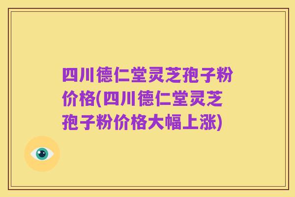 四川德仁堂灵芝孢子粉价格(四川德仁堂灵芝孢子粉价格大幅上涨)