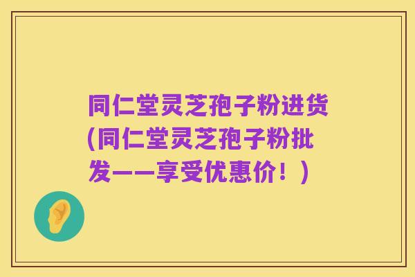 同仁堂灵芝孢子粉进货(同仁堂灵芝孢子粉批发——享受优惠价!)