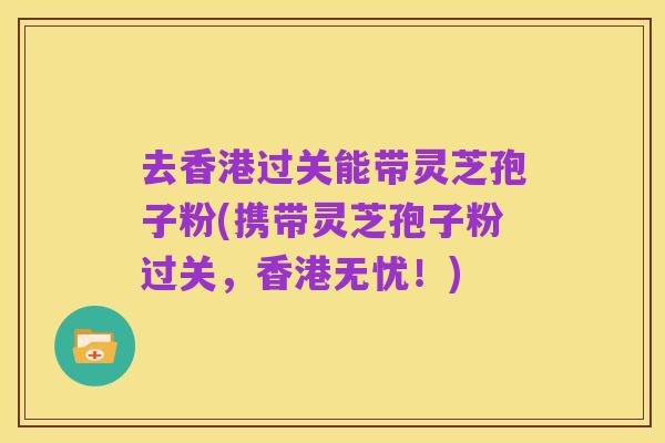 去香港过关能带灵芝孢子粉(携带灵芝孢子粉过关,香港无忧!)