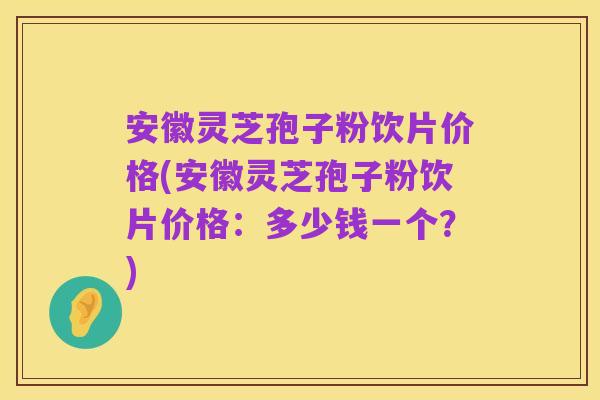 安徽灵芝孢子粉饮片价格(安徽灵芝孢子粉饮片价格：多少钱一个？)