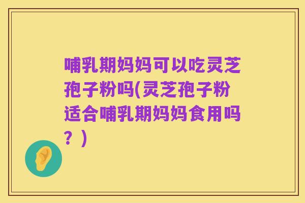 哺乳期妈妈可以吃灵芝孢子粉吗(灵芝孢子粉适合哺乳期妈妈食用吗?)
