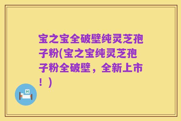 宝之宝全破壁纯灵芝孢子粉(宝之宝纯灵芝孢子粉全破壁，全新上市！)