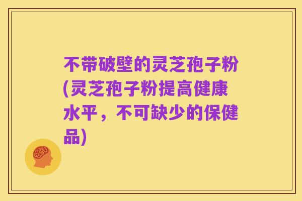 不带破壁的灵芝孢子粉(灵芝孢子粉提高健康水平，不可缺少的保健品)
