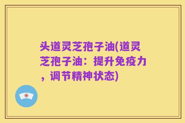 头道灵芝孢子油(道灵芝孢子油:提升免疫力,调节精神状态)