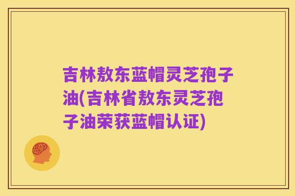 吉林敖东蓝帽灵芝孢子油(吉林省敖东灵芝孢子油荣获蓝帽认证)