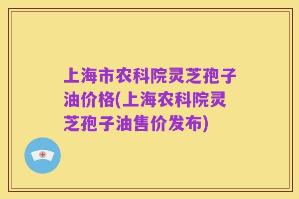 上海市农科院灵芝孢子油价格(上海农科院灵芝孢子油售价发布)