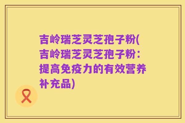 吉岭瑞芝灵芝孢子粉(吉岭瑞芝灵芝孢子粉:提高免疫力的有效营养补充品)