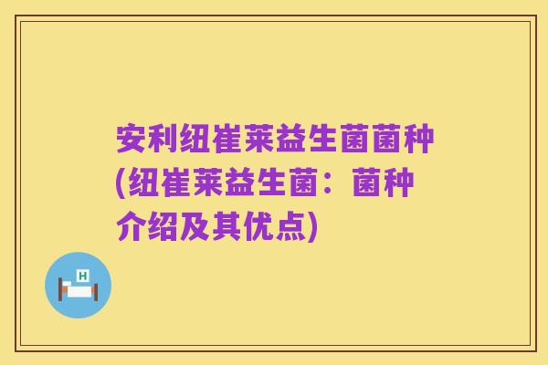 安利纽崔莱益生菌菌种(纽崔莱益生菌:菌种介绍及其优点)