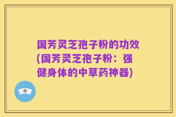 国芳灵芝孢子粉的功效(国芳灵芝孢子粉：强健身体的中草药神器)