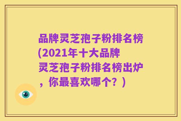 品牌灵芝孢子粉排名榜(2021年十大品牌灵芝孢子粉排名榜出炉，你最喜欢哪个？)