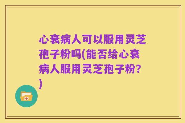 心衰病人可以服用灵芝孢子粉吗(能否给心衰病人服用灵芝孢子粉?)