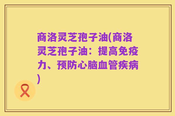 商洛灵芝孢子油(商洛灵芝孢子油：提高免疫力、预防心脑血管疾病)