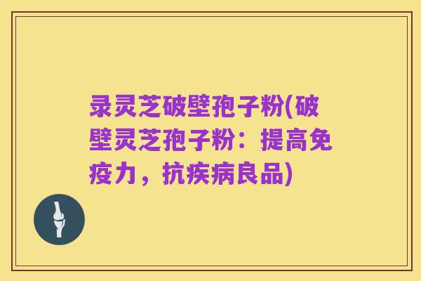 录灵芝破壁孢子粉(破壁灵芝孢子粉:提高免疫力,抗疾病良品)
