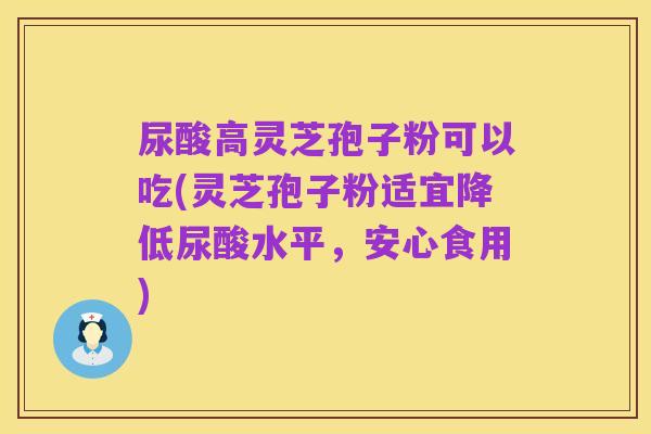 尿酸高灵芝孢子粉可以吃(灵芝孢子粉适宜降低尿酸水平,安心食用)
