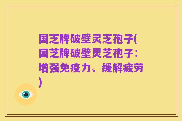 国芝牌破壁灵芝孢子(国芝牌破壁灵芝孢子：增强免疫力、缓解疲劳)