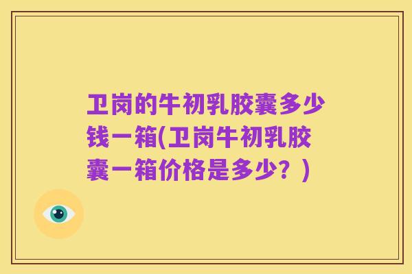 卫岗的牛初乳胶囊多少钱一箱(卫岗牛初乳胶囊一箱价格是多少？)