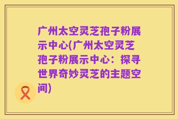 广州太空灵芝孢子粉展示中心(广州太空灵芝孢子粉展示中心：探寻世界奇妙灵芝的主题空间)