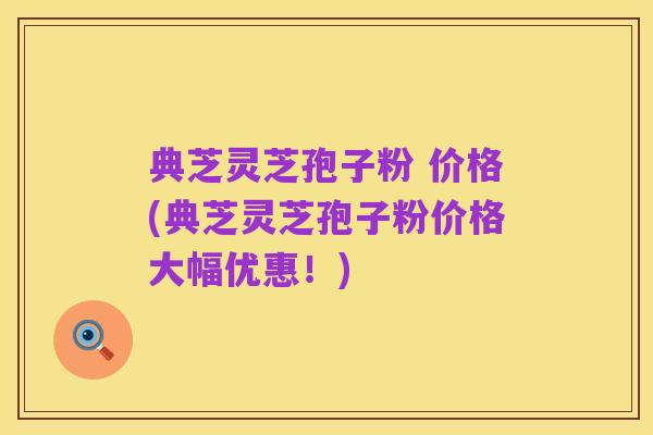 典芝灵芝孢子粉 价格(典芝灵芝孢子粉价格大幅优惠!)