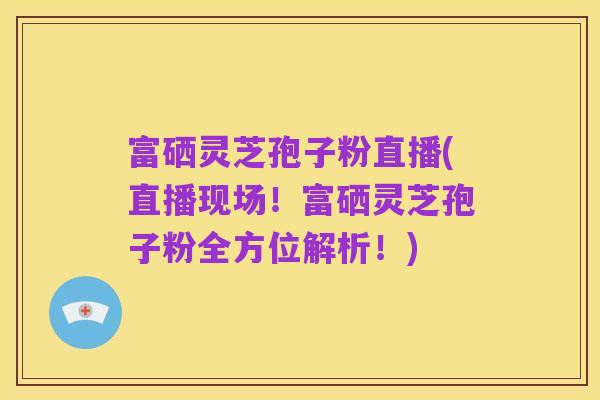 富硒灵芝孢子粉直播(直播现场!富硒灵芝孢子粉全方位解析!)