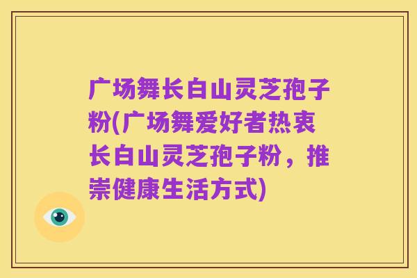 广场舞长白山灵芝孢子粉(广场舞爱好者热衷长白山灵芝孢子粉,推崇健康生活方式)