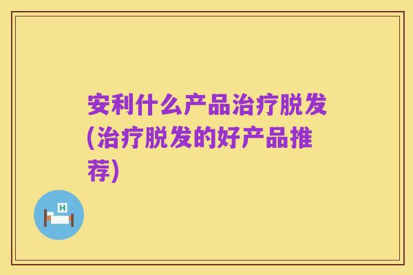 安利什么产品治疗脱发(治疗脱发的好产品推荐)