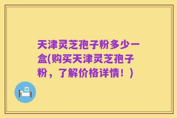 天津灵芝孢子粉多少一盒(购买天津灵芝孢子粉，了解价格详情！)
