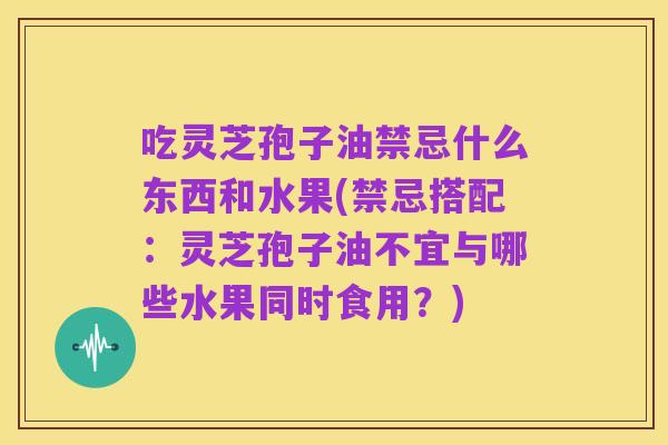 吃灵芝孢子油禁忌什么东西和水果(禁忌搭配:灵芝孢子油不宜与哪些水果同时食用?)