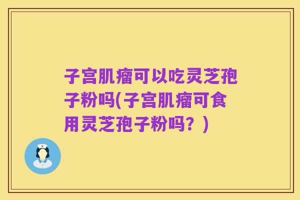 子宫肌瘤可以吃灵芝孢子粉吗(子宫肌瘤可食用灵芝孢子粉吗？)