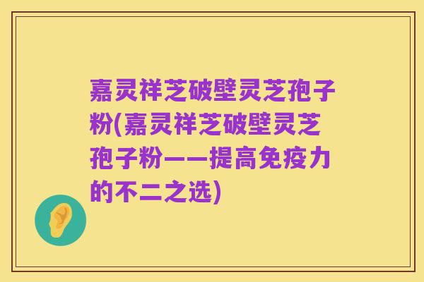 嘉灵祥芝破壁灵芝孢子粉(嘉灵祥芝破壁灵芝孢子粉——提高免疫力的不二之选)