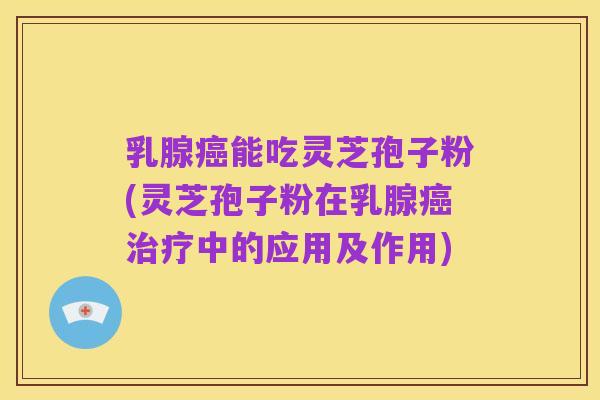 乳腺癌能吃灵芝孢子粉(灵芝孢子粉在乳腺癌治疗中的应用及作用)