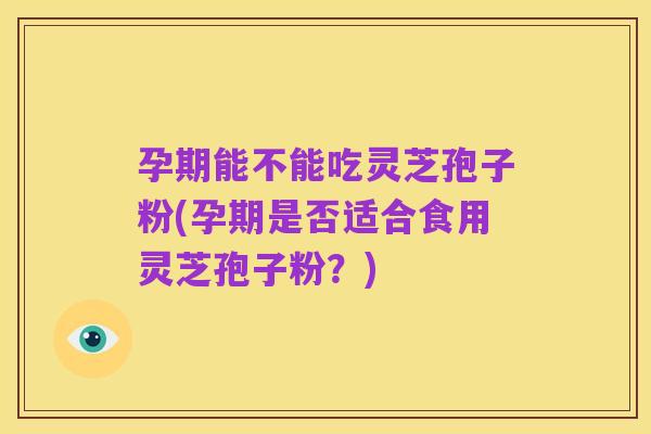 孕期能不能吃灵芝孢子粉(孕期是否适合食用灵芝孢子粉?)