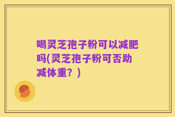 喝灵芝孢子粉可以减肥吗(灵芝孢子粉可否助减体重?)