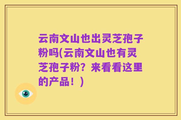 云南文山也出灵芝孢子粉吗(云南文山也有灵芝孢子粉?来看看这里的产品!)
