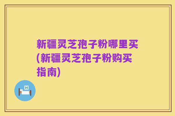 新疆灵芝孢子粉哪里买(新疆灵芝孢子粉购买指南)