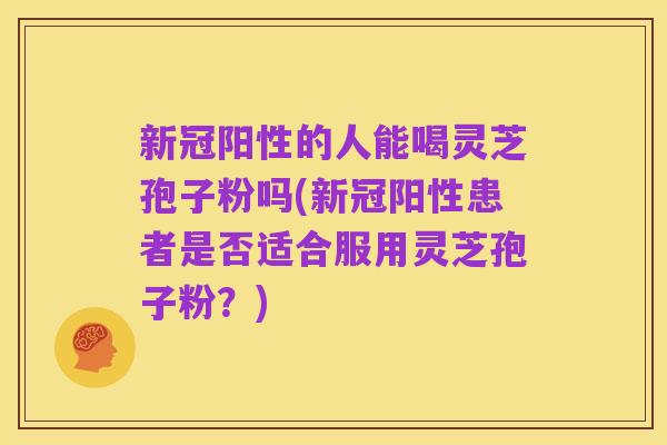 新冠阳性的人能喝灵芝孢子粉吗(新冠阳性患者是否适合服用灵芝孢子粉?)