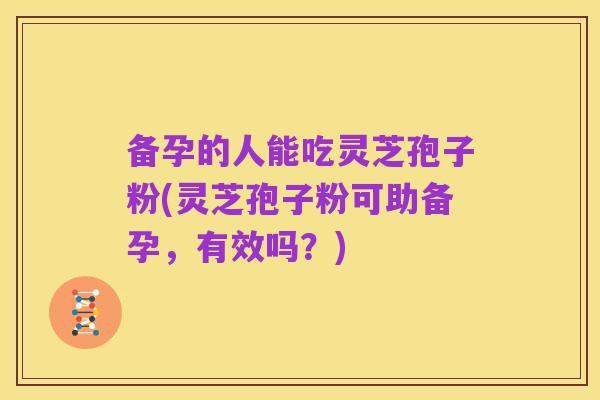 备孕的人能吃灵芝孢子粉(灵芝孢子粉可助备孕,有效吗?)