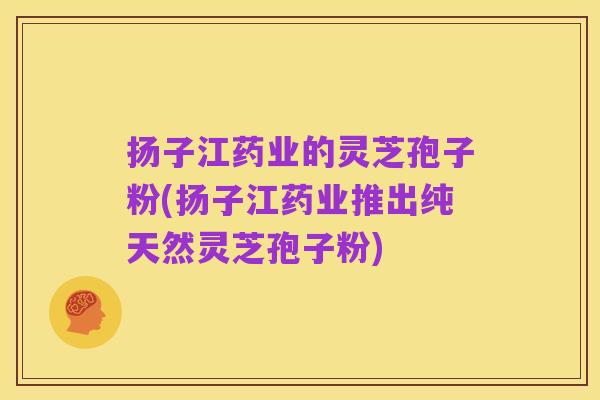 扬子江药业的灵芝孢子粉(扬子江药业推出纯天然灵芝孢子粉)